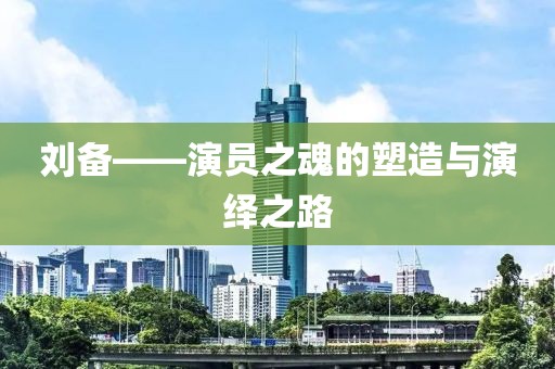 刘备——演员之魂的塑造与演绎之路