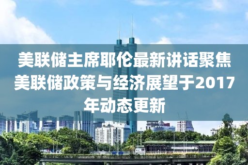 美联储主席耶伦最新讲话聚焦美联储政策与经济展望于2017年动态更新