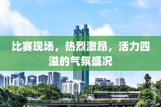 比赛现场，热烈激昂，活力四溢的气氛盛况