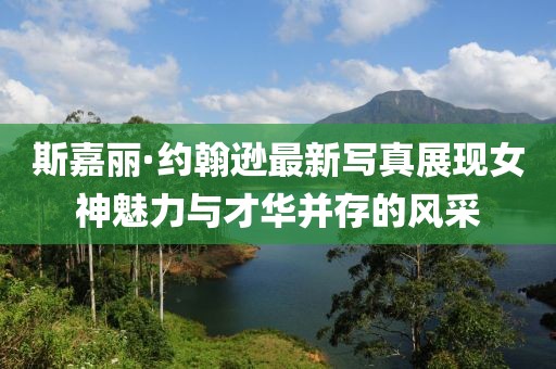 斯嘉丽·约翰逊最新写真展现女神魅力与才华并存的风采