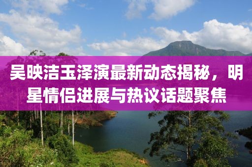 吴映洁玉泽演最新动态揭秘，明星情侣进展与热议话题聚焦