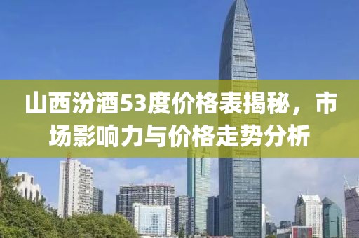 山西汾酒53度价格表揭秘，市场影响力与价格走势分析
