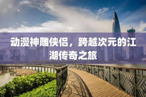 动漫神雕侠侣，跨越次元的江湖传奇之旅