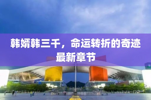 韩婿韩三千，命运转折的奇迹最新章节