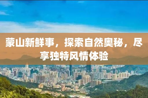 蒙山新鲜事，探索自然奥秘，尽享独特风情体验