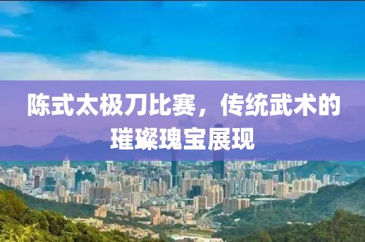 陈式太极刀比赛，传统武术的璀璨瑰宝展现