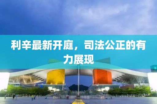 利辛最新开庭，司法公正的有力展现
