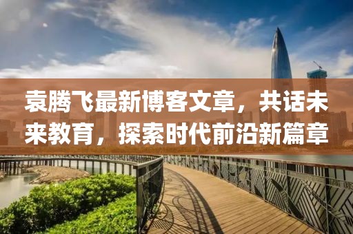 袁腾飞最新博客文章，共话未来教育，探索时代前沿新篇章