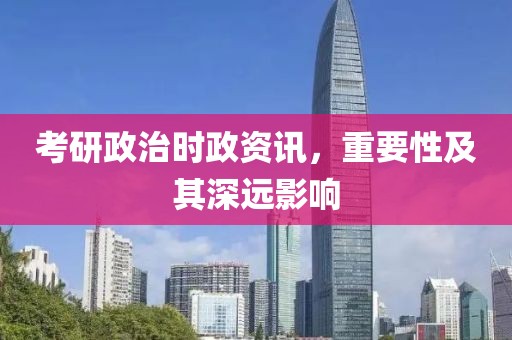 考研政治时政资讯，重要性及其深远影响