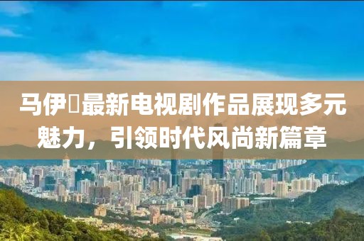 马伊琍最新电视剧作品展现多元魅力，引领时代风尚新篇章