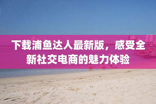 下载浦鱼达人最新版，感受全新社交电商的魅力体验