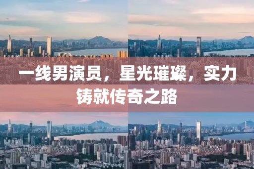 一线男演员，星光璀璨，实力铸就传奇之路