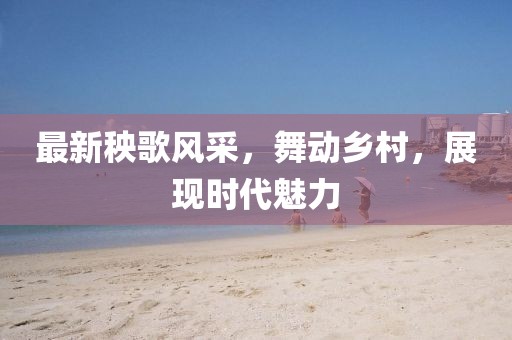 最新秧歌风采，舞动乡村，展现时代魅力