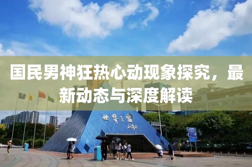 国民男神狂热心动现象探究，最新动态与深度解读