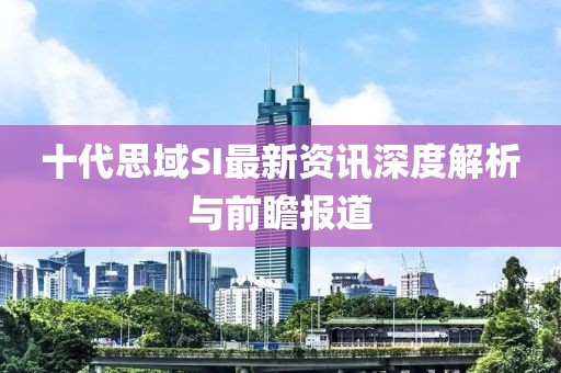 十代思域SI最新资讯深度解析与前瞻报道
