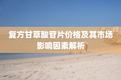 复方甘草酸苷片价格及其市场影响因素解析