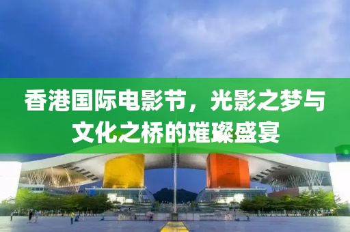 香港国际电影节，光影之梦与文化之桥的璀璨盛宴