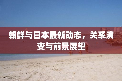 朝鲜与日本最新动态，关系演变与前景展望