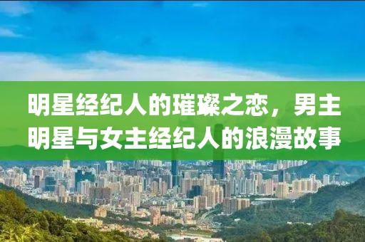 明星经纪人的璀璨之恋，男主明星与女主经纪人的浪漫故事