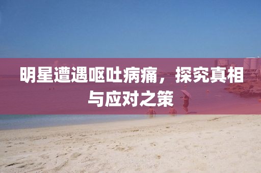 明星遭遇呕吐病痛，探究真相与应对之策