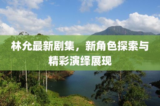 林允最新剧集，新角色探索与精彩演绎展现