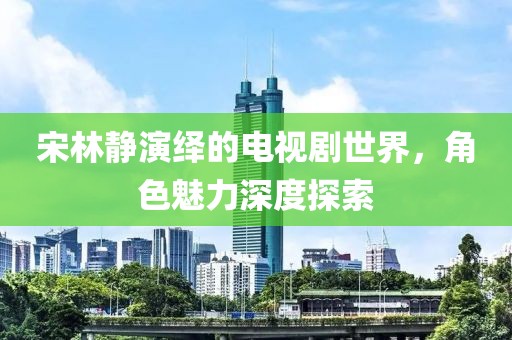 宋林静演绎的电视剧世界，角色魅力深度探索