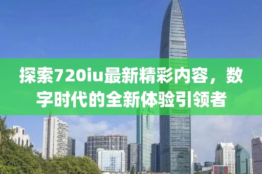 探索720iu最新精彩内容，数字时代的全新体验引领者