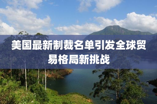 美国最新制裁名单引发全球贸易格局新挑战