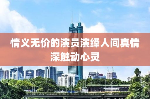 情义无价的演员演绎人间真情深触动心灵