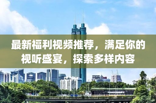 最新福利视频推荐，满足你的视听盛宴，探索多样内容