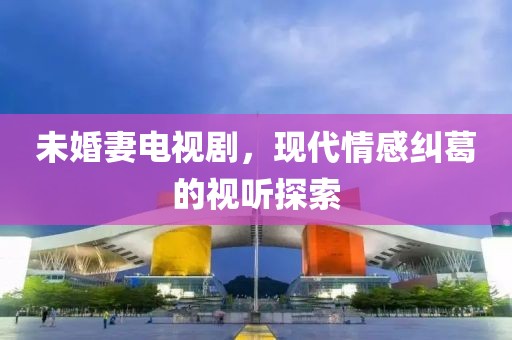 未婚妻电视剧，现代情感纠葛的视听探索