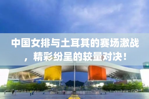 中国女排与土耳其的赛场激战，精彩纷呈的较量对决！