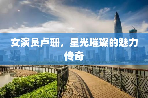 女演员卢珊，星光璀璨的魅力传奇