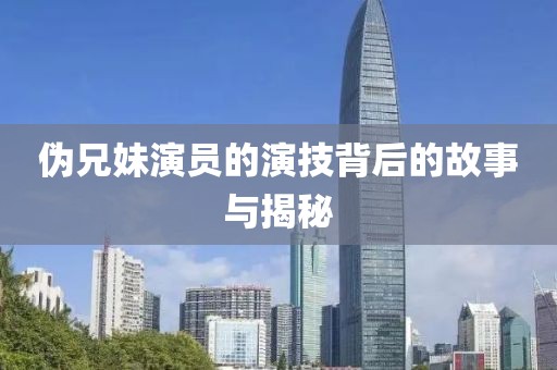 伪兄妹演员的演技背后的故事与揭秘