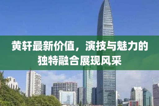 黄轩最新价值，演技与魅力的独特融合展现风采