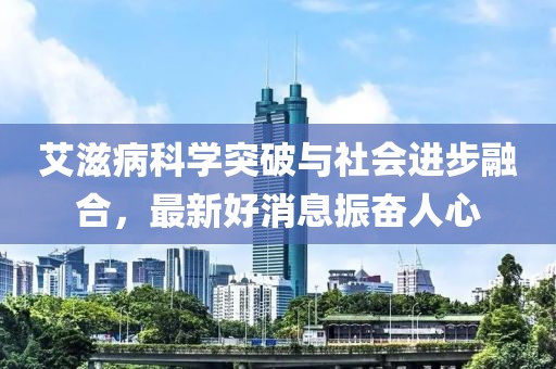 艾滋病科学突破与社会进步融合，最新好消息振奋人心