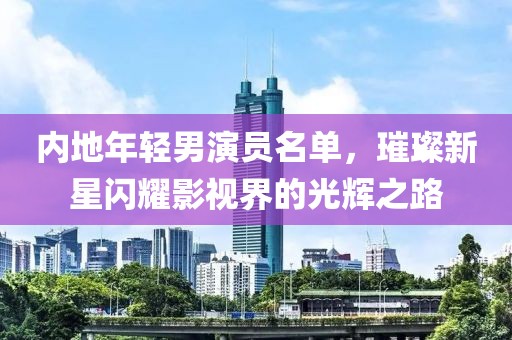 内地年轻男演员名单，璀璨新星闪耀影视界的光辉之路
