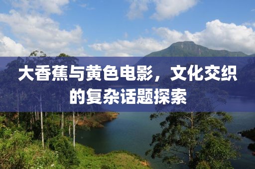 大香蕉与黄色电影，文化交织的复杂话题探索