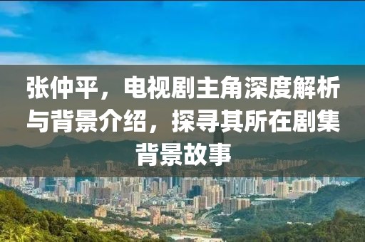 张仲平，电视剧主角深度解析与背景介绍，探寻其所在剧集背景故事