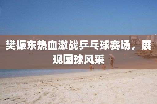 樊振东热血激战乒乓球赛场，展现国球风采