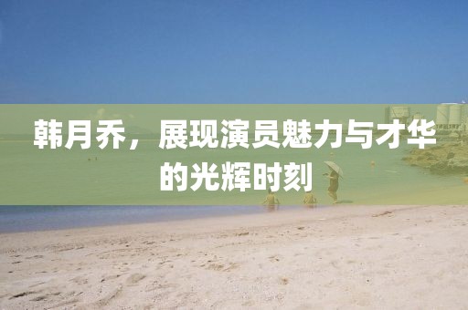 韩月乔，展现演员魅力与才华的光辉时刻