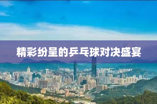 精彩纷呈的乒乓球对决盛宴