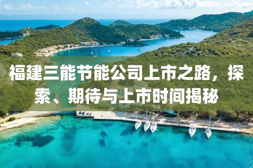 福建三能节能公司上市之路，探索、期待与上市时间揭秘