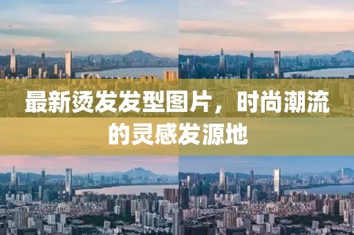 最新烫发发型图片，时尚潮流的灵感发源地