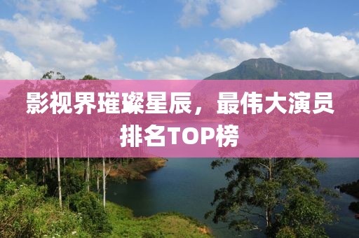 影视界璀璨星辰，最伟大演员排名TOP榜