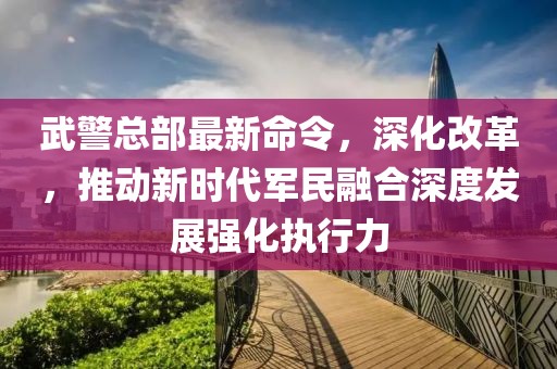 武警总部最新命令，深化改革，推动新时代军民融合深度发展强化执行力