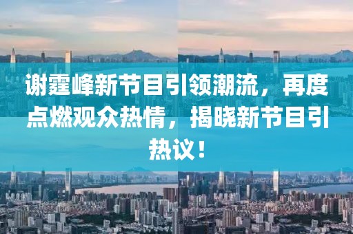 谢霆峰新节目引领潮流，再度点燃观众热情，揭晓新节目引热议！