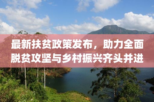 最新扶贫政策发布，助力全面脱贫攻坚与乡村振兴齐头并进