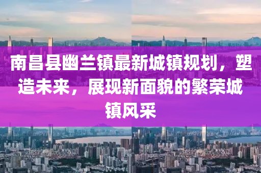 南昌县幽兰镇最新城镇规划，塑造未来，展现新面貌的繁荣城镇风采