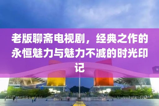 老版聊斋电视剧，经典之作的永恒魅力与魅力不减的时光印记